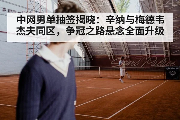 中网男单抽签揭晓：辛纳与梅德韦杰夫同区，争冠之路悬念全面升级 - xingkong.com